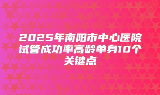 2025年南阳市中心医院试管成功率高龄单身10个关键点