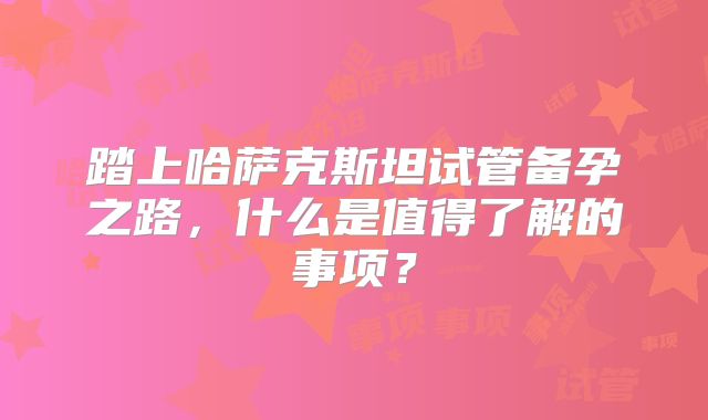 踏上哈萨克斯坦试管备孕之路,什么是值得了解的事项?