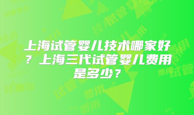上海试管婴儿技术哪家好？上海三代试管婴儿费用是多少？