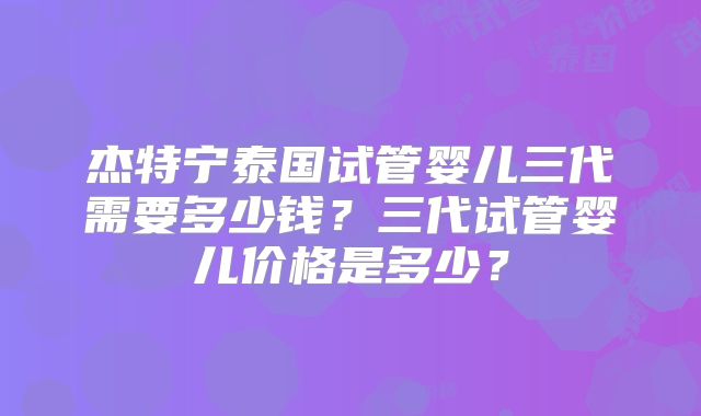 杰特宁泰国试管婴儿三代需要多少钱?三代试管婴儿价格是多少?