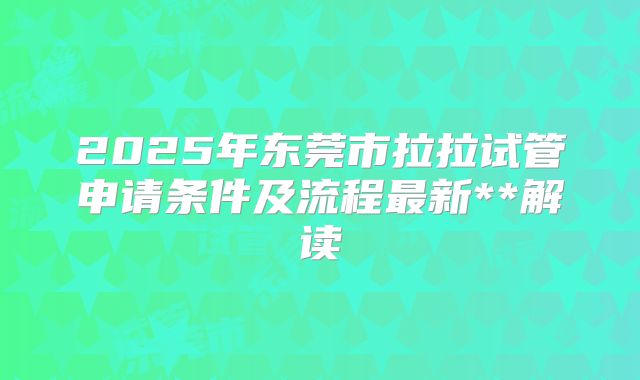 2025年东莞市拉拉试管申请条件及流程最新**解读