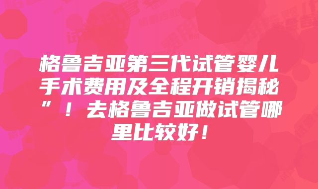 格鲁吉亚第三代试管婴儿手术费用及全程开销揭秘”!去格鲁吉亚做试管哪里比较好!