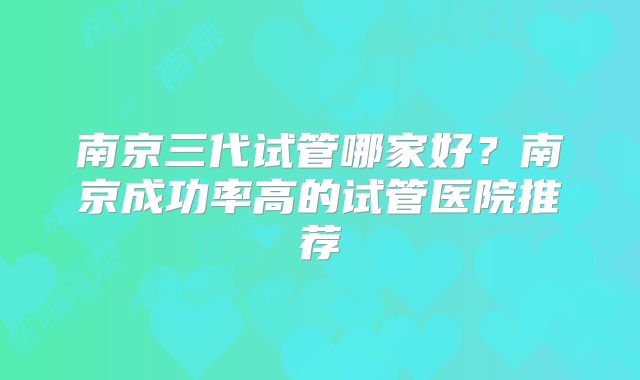 南京三代试管哪家好？南京成功率高的试管医院推荐