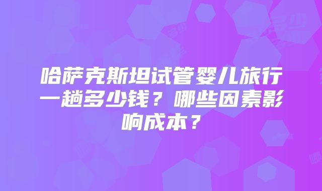 哈萨克斯坦试管婴儿旅行一趟多少钱?哪些因素影响成本?