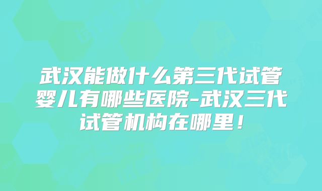 武汉能做什么第三代试管婴儿有哪些医院-武汉三代试管机构在哪里！