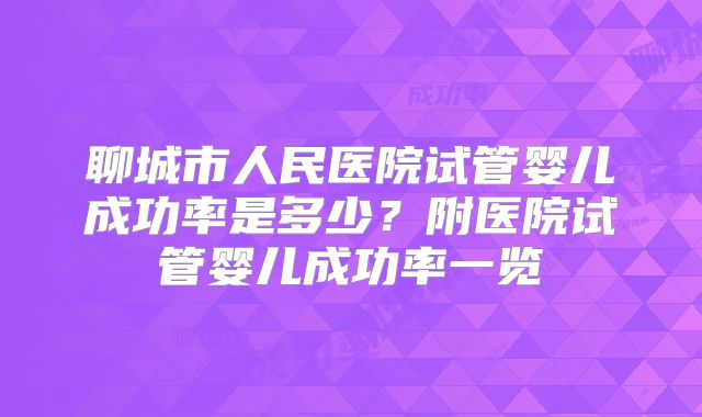 聊城市人民医院试管婴儿成功率是多少?附医院试管婴儿成功率一览