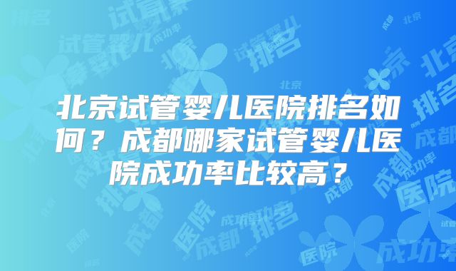 北京试管婴儿医院排名如何?成都哪家试管婴儿医院成功率比较高?