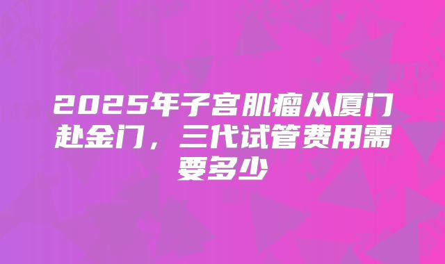 2025年子宫肌瘤从厦门赴金门,三代试管费用需要多少