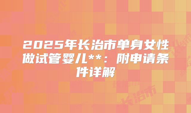 2025年长治市单身女性做试管婴儿**：附申请条件详解