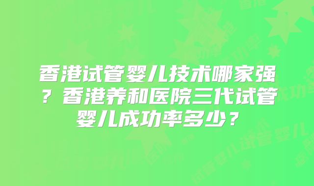 香港试管婴儿技术哪家强?香港养和医院三代试管婴儿成功率多少?