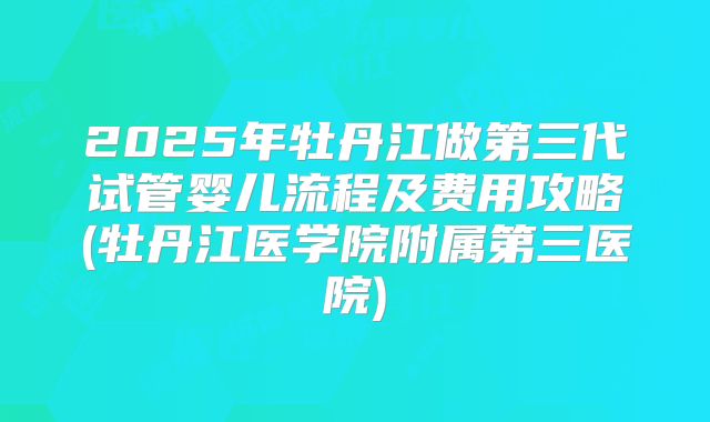 2025年牡丹江做第三代试管婴儿流程及费用攻略(牡丹江医学院附属第三医院)