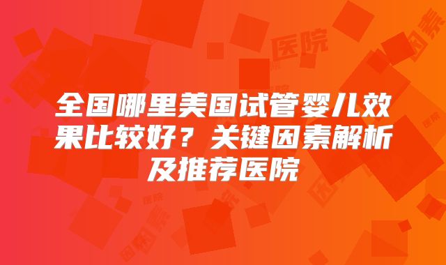 全国哪里美国试管婴儿效果比较好？关键因素解析及推荐医院