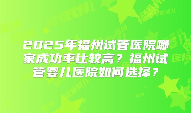 2025年福州试管医院哪家成功率比较高？福州试管婴儿医院如何选择？
