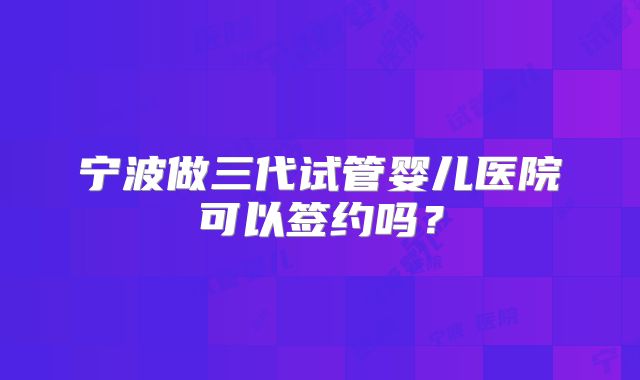 宁波做三代试管婴儿医院可以签约吗？