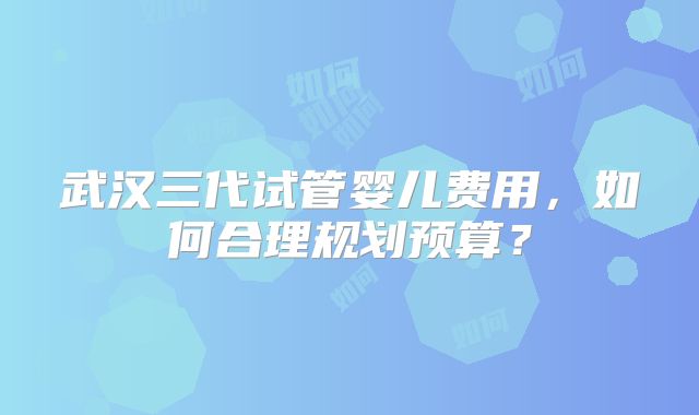 武汉三代试管婴儿费用，如何合理规划预算？