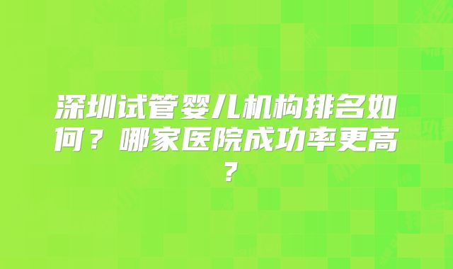 深圳试管婴儿机构排名如何？哪家医院成功率更高？