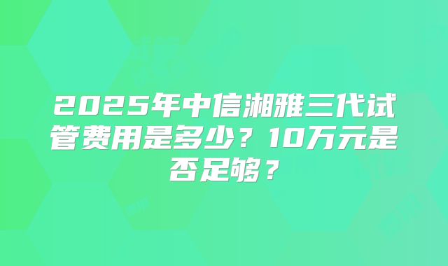 2025年中信湘雅三代试管费用是多少？10万元是否足够？