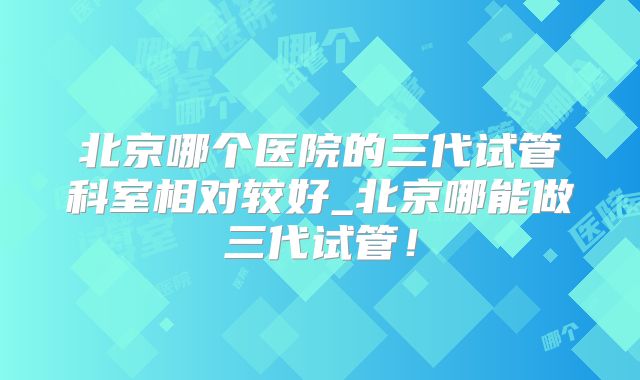 北京哪个医院的三代试管科室相对较好_北京哪能做三代试管！