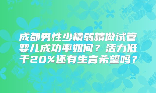 成都男性少精弱精做试管婴儿成功率如何？活力低于20%还有生育希望吗？