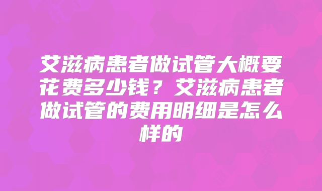艾滋病患者做试管大概要花费多少钱?艾滋病患者做试管的费用明细是怎么样的