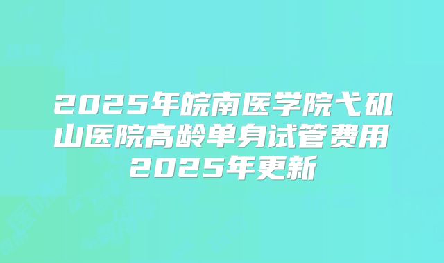 2025年皖南医学院弋矶山医院高龄单身试管费用2025年更新