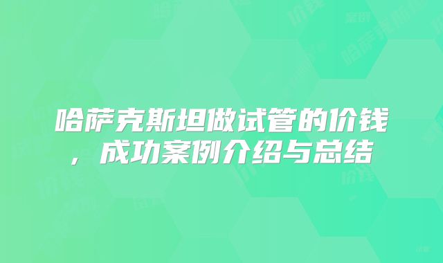 哈萨克斯坦做试管的价钱, 成功案例介绍与总结