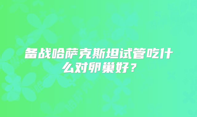 备战哈萨克斯坦试管吃什么对卵巢好？