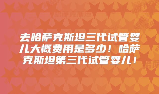 去哈萨克斯坦三代试管婴儿大概费用是多少!哈萨克斯坦第三代试管婴儿!