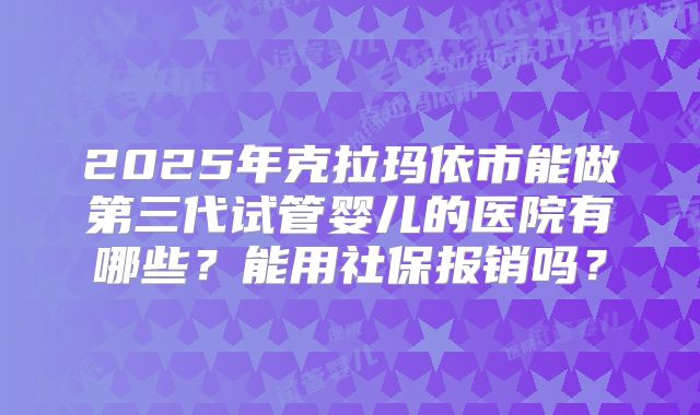 2025年克拉玛依市能做第三代试管婴儿的医院有哪些?能用社保报销吗?
