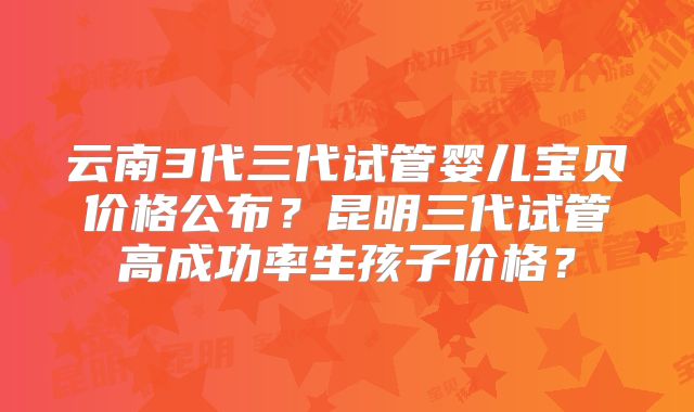 云南3代三代试管婴儿宝贝价格公布？昆明三代试管高成功率生孩子价格？