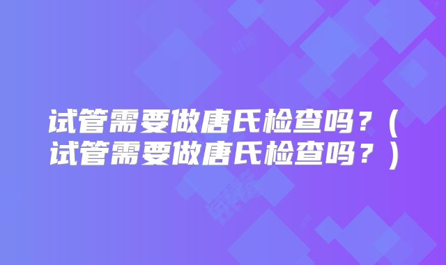 试管需要做唐氏检查吗？(试管需要做唐氏检查吗？)