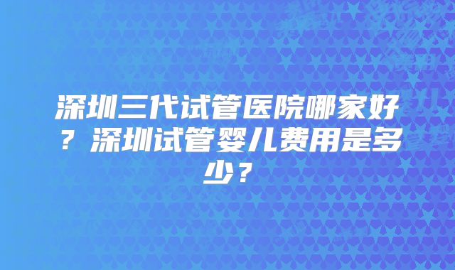 深圳三代试管医院哪家好?深圳试管婴儿费用是多少?