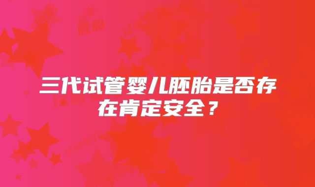 三代试管婴儿胚胎是否存在肯定安全?