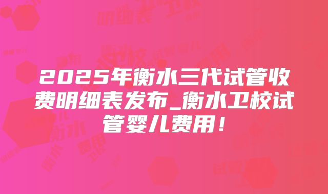 2025年衡水三代试管收费明细表发布_衡水卫校试管婴儿费用！