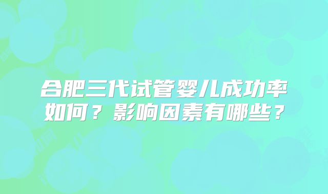 合肥三代试管婴儿成功率如何?影响因素有哪些?