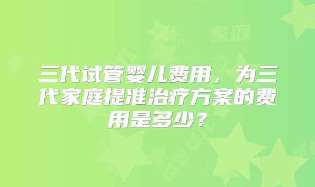 三代试管婴儿费用,为三代家庭提准治疗方案的费用是多少?