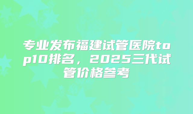 专业发布福建试管医院top10排名,2025三代试管价格参考