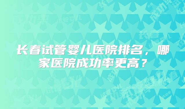 长春试管婴儿医院排名，哪家医院成功率更高？