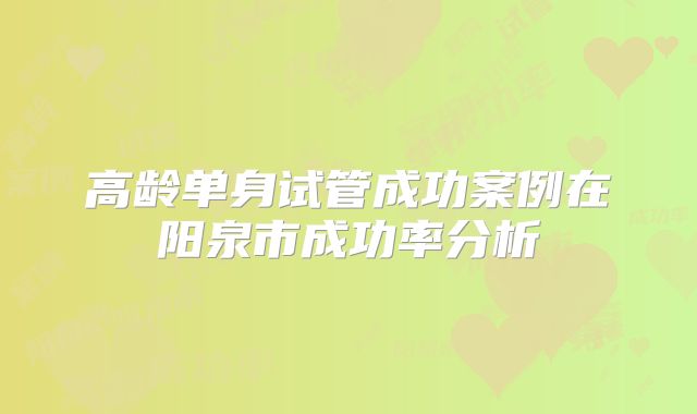 高龄单身试管成功案例在阳泉市成功率分析