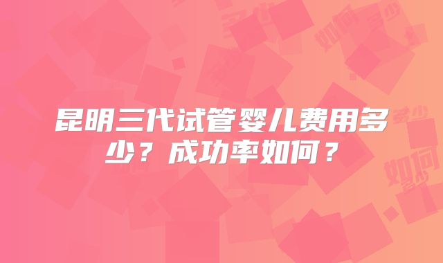 昆明三代试管婴儿费用多少?成功率如何?