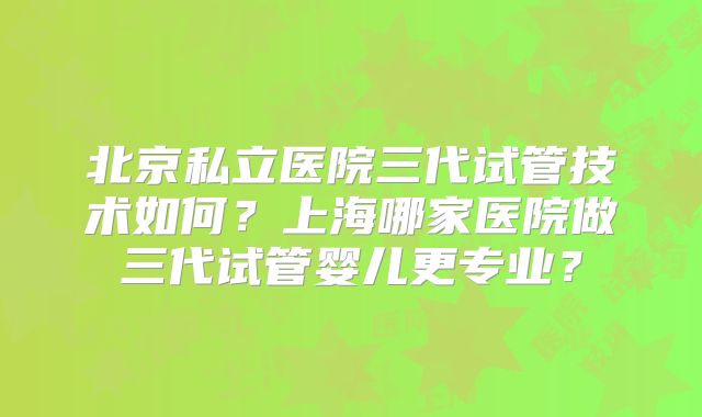 北京私立医院三代试管技术如何?上海哪家医院做三代试管婴儿更专业?