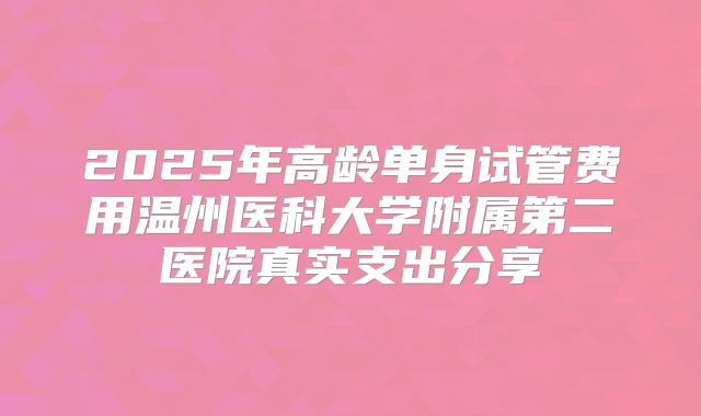 2025年高龄单身试管费用温州医科大学附属第二医院真实支出分享