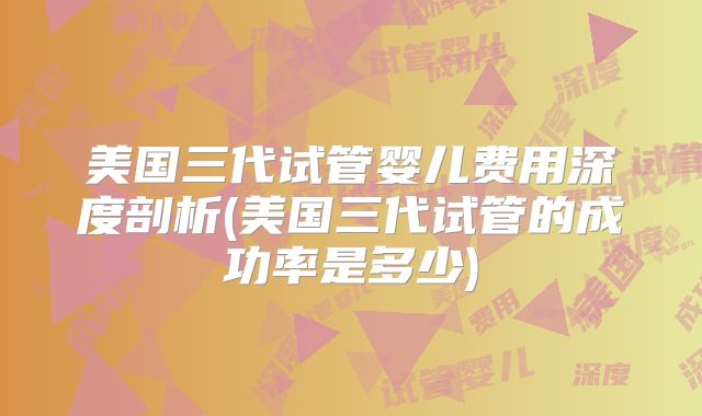 美国三代试管婴儿费用深度剖析(美国三代试管的成功率是多少)