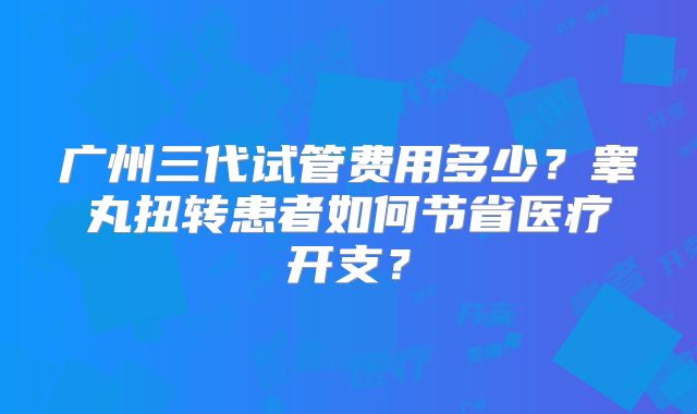 广州三代试管费用多少?睾丸扭转患者如何节省医疗开支?