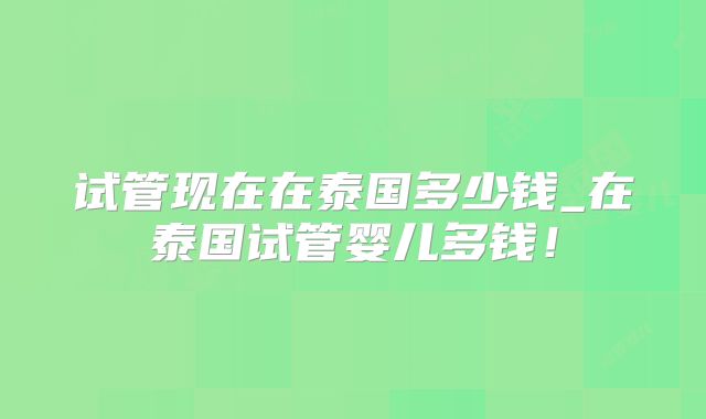 试管现在在泰国多少钱_在泰国试管婴儿多钱!