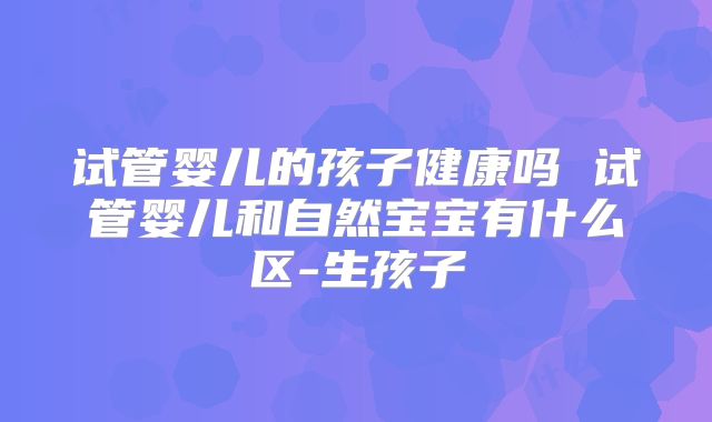 试管婴儿的孩子健康吗 试管婴儿和自然宝宝有什么区-生孩子