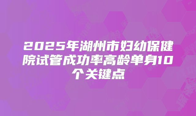 2025年湖州市妇幼保健院试管成功率高龄单身10个关键点