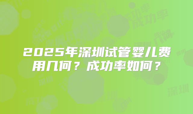 2025年深圳试管婴儿费用几何？成功率如何？