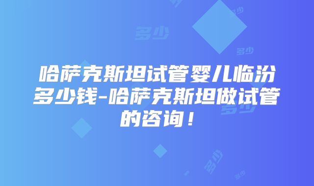 哈萨克斯坦试管婴儿临汾多少钱-哈萨克斯坦做试管的咨询！