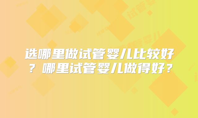 选哪里做试管婴儿比较好?哪里试管婴儿做得好?